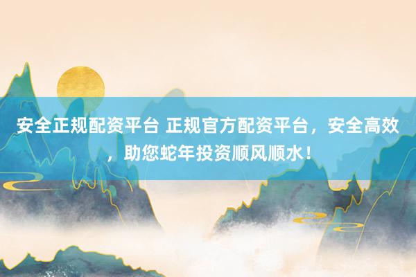 安全正规配资平台 正规官方配资平台，安全高效，助您蛇年投资顺风顺水！