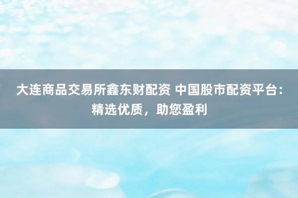 大连商品交易所鑫东财配资 中国股市配资平台：精选优质，助您盈利