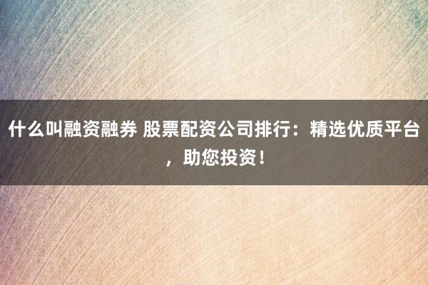 什么叫融资融券 股票配资公司排行：精选优质平台，助您投资！