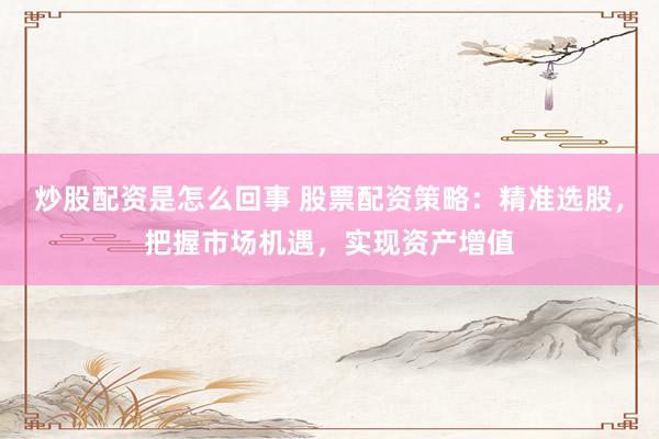 炒股配资是怎么回事 股票配资策略：精准选股，把握市场机遇，实现资产增值