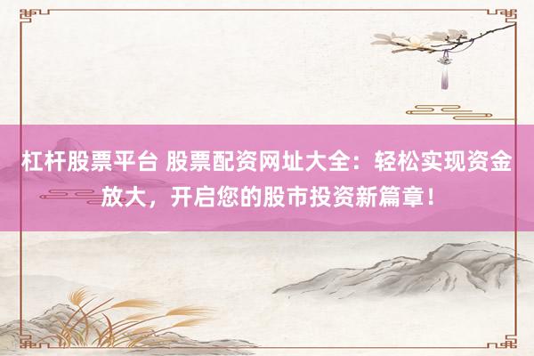 杠杆股票平台 股票配资网址大全：轻松实现资金放大，开启您的股市投资新篇章！