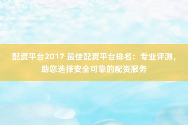 配资平台2017 最佳配资平台排名：专业评测，助您选择安全可靠的配资服务