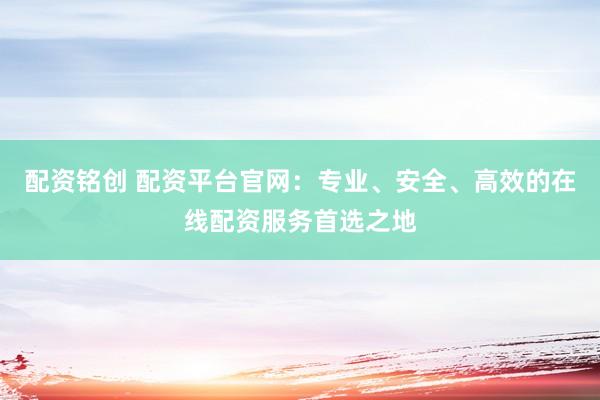 配资铭创 配资平台官网：专业、安全、高效的在线配资服务首选之地