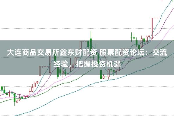大连商品交易所鑫东财配资 股票配资论坛：交流经验，把握投资机遇