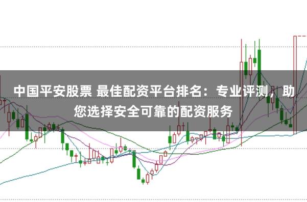 中国平安股票 最佳配资平台排名：专业评测，助您选择安全可靠的配资服务