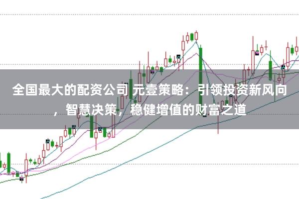 全国最大的配资公司 元壹策略：引领投资新风向，智慧决策，稳健增值的财富之道