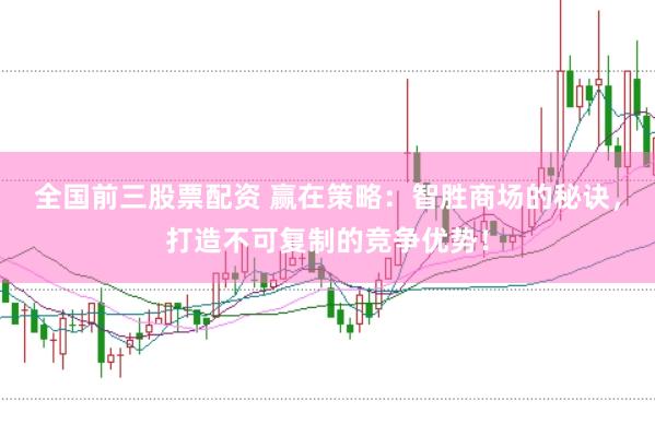 全国前三股票配资 赢在策略：智胜商场的秘诀，打造不可复制的竞争优势！