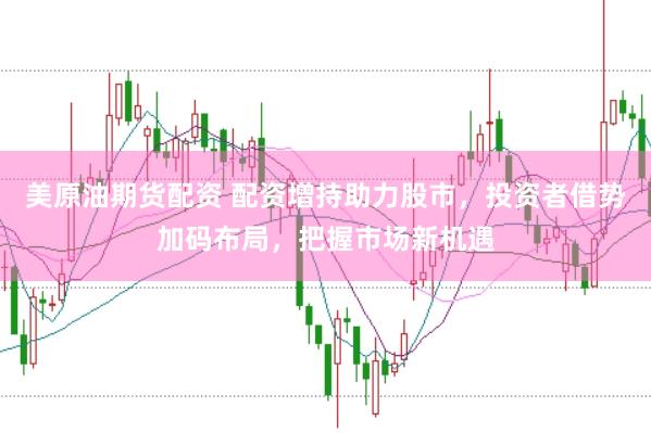 美原油期货配资 配资增持助力股市，投资者借势加码布局，把握市场新机遇