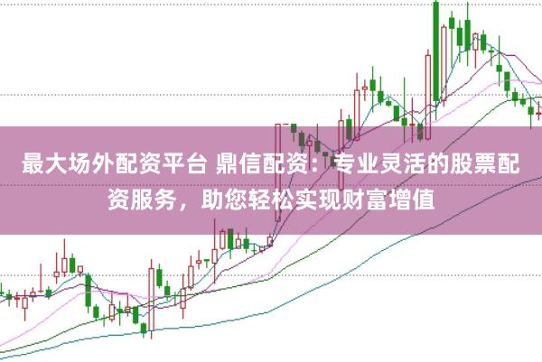 最大场外配资平台 鼎信配资：专业灵活的股票配资服务，助您轻松实现财富增值