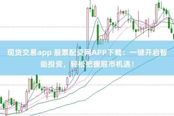现货交易app 股票配资网APP下载：一键开启智能投资，轻松把握股市机遇！