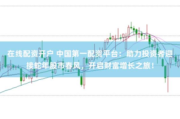 在线配资开户 中国第一配资平台：助力投资者迎接蛇年股市春风，开启财富增长之旅！