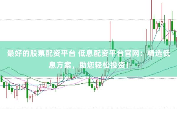 最好的股票配资平台 低息配资平台官网：精选低息方案，助您轻松投资！