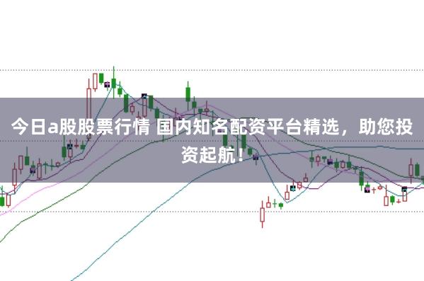 今日a股股票行情 国内知名配资平台精选，助您投资起航！