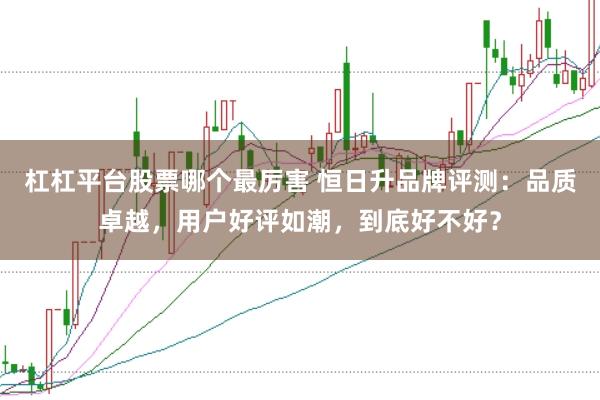 杠杠平台股票哪个最厉害 恒日升品牌评测：品质卓越，用户好评如潮，到底好不好？