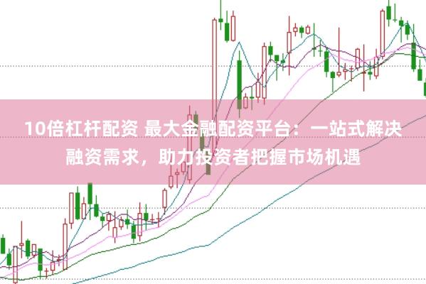 10倍杠杆配资 最大金融配资平台：一站式解决融资需求，助力投资者把握市场机遇