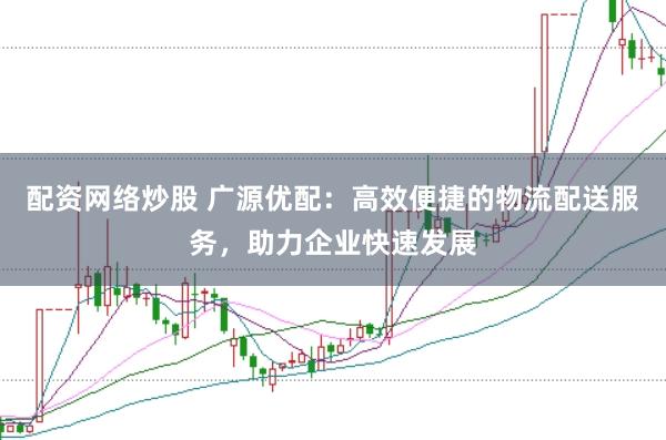 配资网络炒股 广源优配：高效便捷的物流配送服务，助力企业快速发展