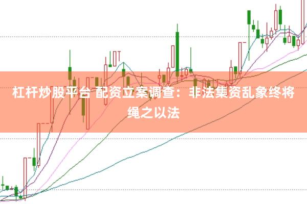 杠杆炒股平台 配资立案调查：非法集资乱象终将绳之以法
