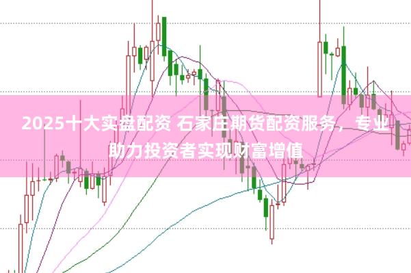 2025十大实盘配资 石家庄期货配资服务，专业助力投资者实现财富增值