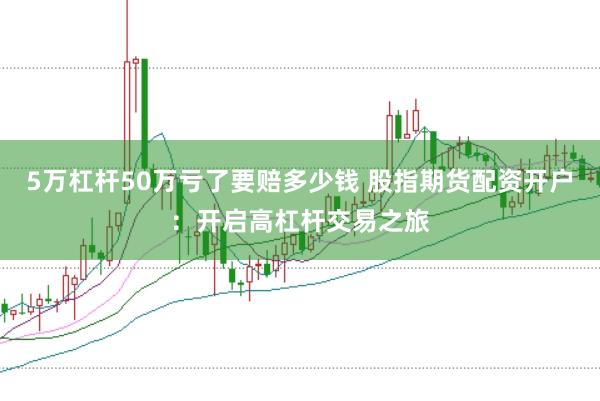 5万杠杆50万亏了要赔多少钱 股指期货配资开户：开启高杠杆交易之旅