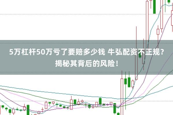 5万杠杆50万亏了要赔多少钱 牛弘配资不正规？揭秘其背后的风险！
