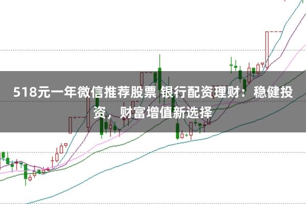 518元一年微信推荐股票 银行配资理财：稳健投资，财富增值新选择