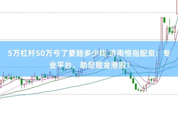 5万杠杆50万亏了要赔多少钱 济南恒指配资：专业平台，助您掘金港股！