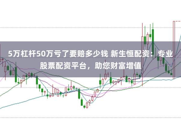 5万杠杆50万亏了要赔多少钱 新生恒配资：专业股票配资平台，助您财富增值
