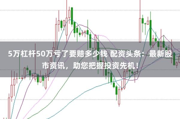 5万杠杆50万亏了要赔多少钱 配资头条：最新股市资讯，助您把握投资先机！