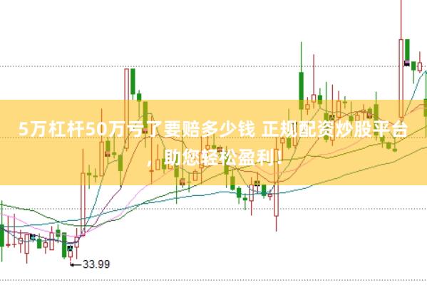 5万杠杆50万亏了要赔多少钱 正规配资炒股平台，助您轻松盈利！