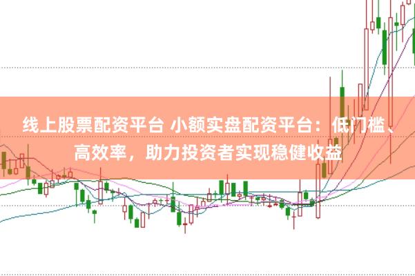 线上股票配资平台 小额实盘配资平台：低门槛、高效率，助力投资者实现稳健收益
