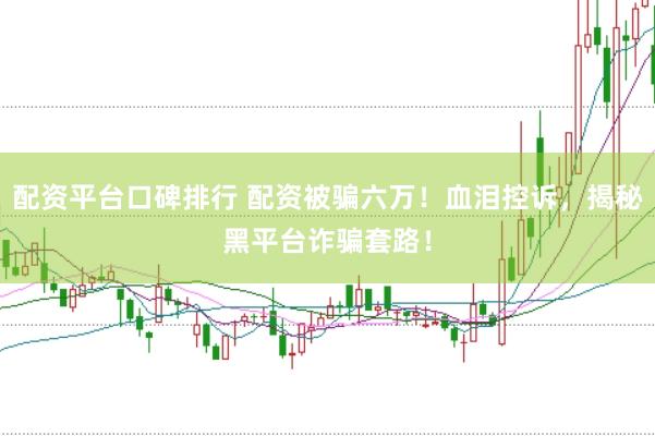 配资平台口碑排行 配资被骗六万！血泪控诉，揭秘黑平台诈骗套路！