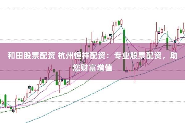 和田股票配资 杭州恒祥配资：专业股票配资，助您财富增值