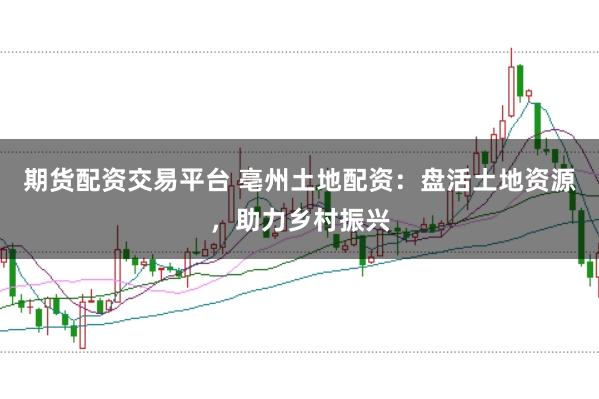 期货配资交易平台 亳州土地配资：盘活土地资源，助力乡村振兴