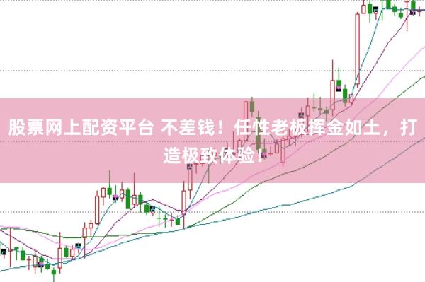 股票网上配资平台 不差钱！任性老板挥金如土，打造极致体验！