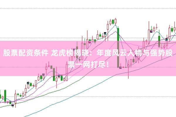 股票配资条件 龙虎榜揭晓：年度风云人物与强势股票一网打尽！