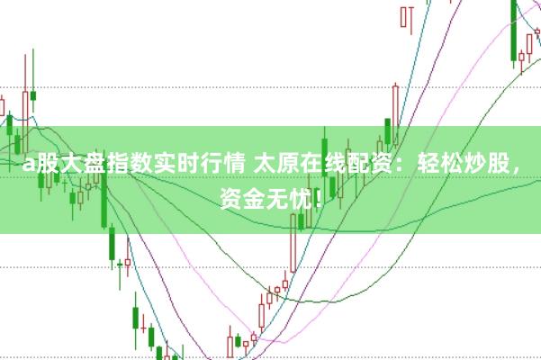a股大盘指数实时行情 太原在线配资：轻松炒股，资金无忧！