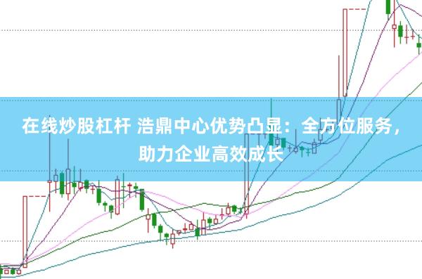 在线炒股杠杆 浩鼎中心优势凸显：全方位服务，助力企业高效成长
