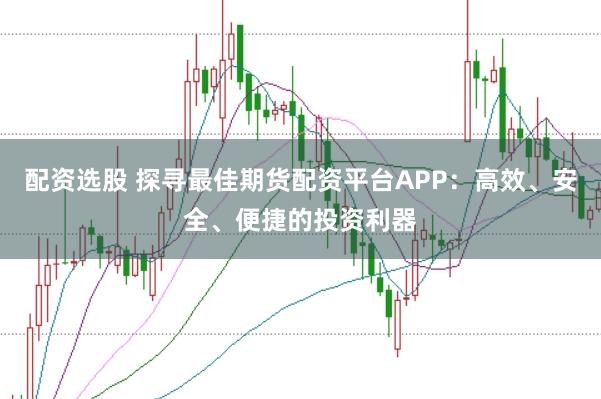 配资选股 探寻最佳期货配资平台APP：高效、安全、便捷的投资利器