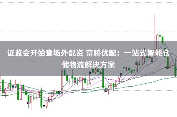证监会开始查场外配资 富腾优配：一站式智能仓储物流解决方案