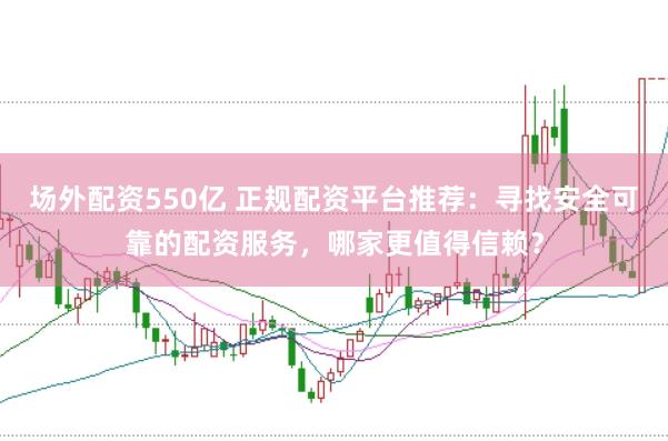 场外配资550亿 正规配资平台推荐：寻找安全可靠的配资服务，哪家更值得信赖？