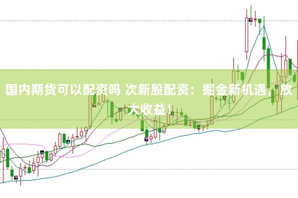 国内期货可以配资吗 次新股配资：掘金新机遇，放大收益！