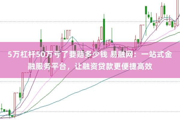 5万杠杆50万亏了要赔多少钱 易融网：一站式金融服务平台，让融资贷款更便捷高效