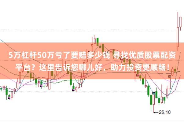 5万杠杆50万亏了要赔多少钱 寻找优质股票配资平台？这里告诉您哪儿好，助力投资更顺畅！