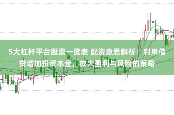 5大杠杆平台股票一览表 配资意思解析：利用借贷增加投资本金，放大盈利与风险的策略