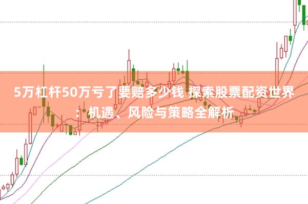 5万杠杆50万亏了要赔多少钱 探索股票配资世界：机遇、风险与策略全解析