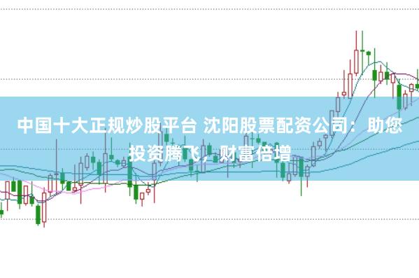 中国十大正规炒股平台 沈阳股票配资公司：助您投资腾飞，财富倍增