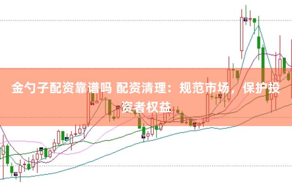 金勺子配资靠谱吗 配资清理：规范市场，保护投资者权益