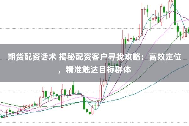 期货配资话术 揭秘配资客户寻找攻略：高效定位，精准触达目标群体