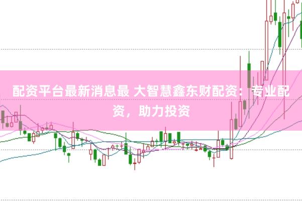 配资平台最新消息最 大智慧鑫东财配资：专业配资，助力投资