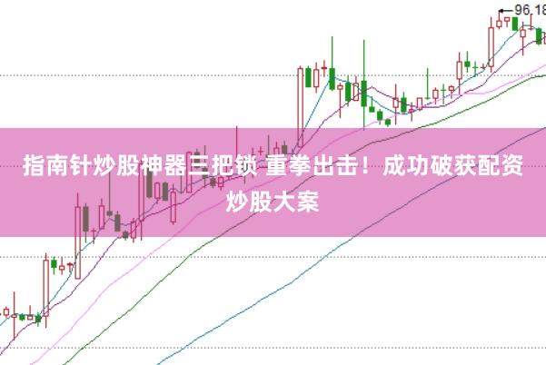 指南针炒股神器三把锁 重拳出击！成功破获配资炒股大案